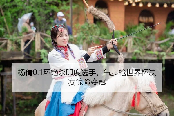 杨倩0.1环绝杀印度选手，气步枪世界杯决赛惊险夺冠