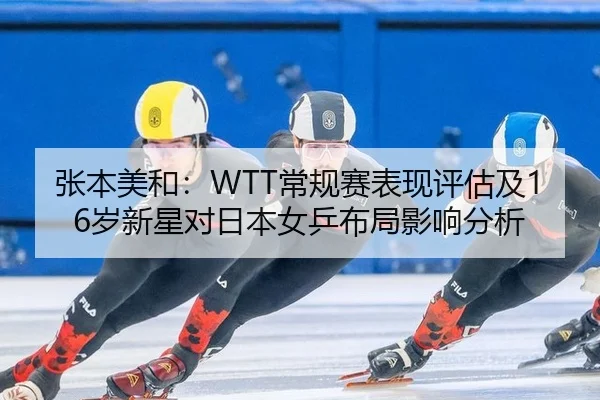 张本美和：WTT常规赛表现评估及16岁新星对日本女乒布局影响分析