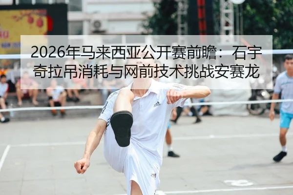 2026年马来西亚公开赛前瞻：石宇奇拉吊消耗与网前技术挑战安赛龙